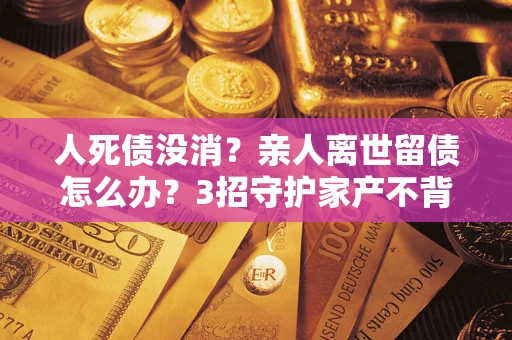 济南人死债没消？亲人离世留债怎么办？3招守护家产不背锅