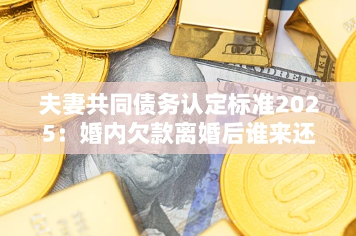 济南夫妻共同债务认定标准2025：婚内欠款离婚后谁来还？