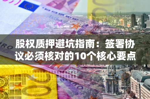济南股权质押避坑指南：签署协议必须核对的10个核心要点