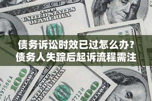 济南债务诉讼时效已过怎么办？债务人失踪后起诉流程需注意什么？