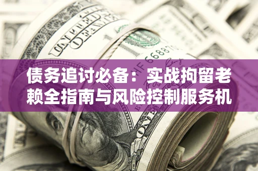 济南债务追讨必备：实战拘留老赖全指南与风险控制服务机构推荐